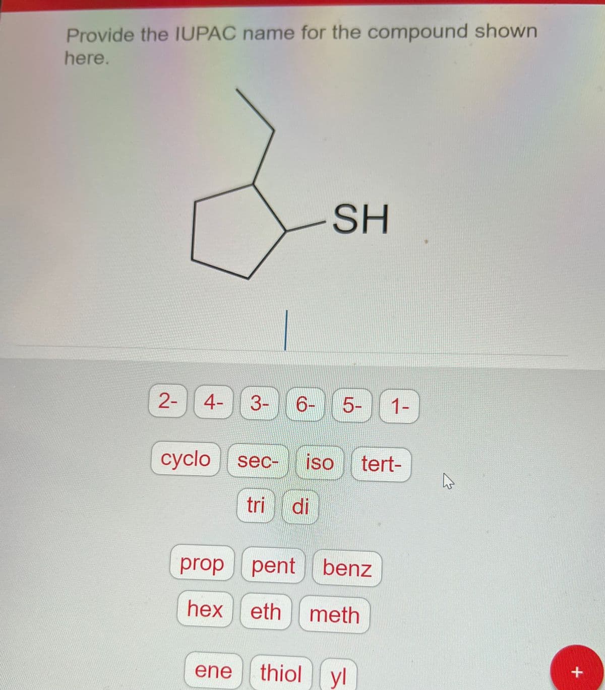 Provide the IUPAC name for the compound shown
here.
2-
4- 3-
-SH
6- 5-
ene
cyclo sec- iso tert-
tri di
proppent benz
hex eth meth
1-
thiol yl
W
+