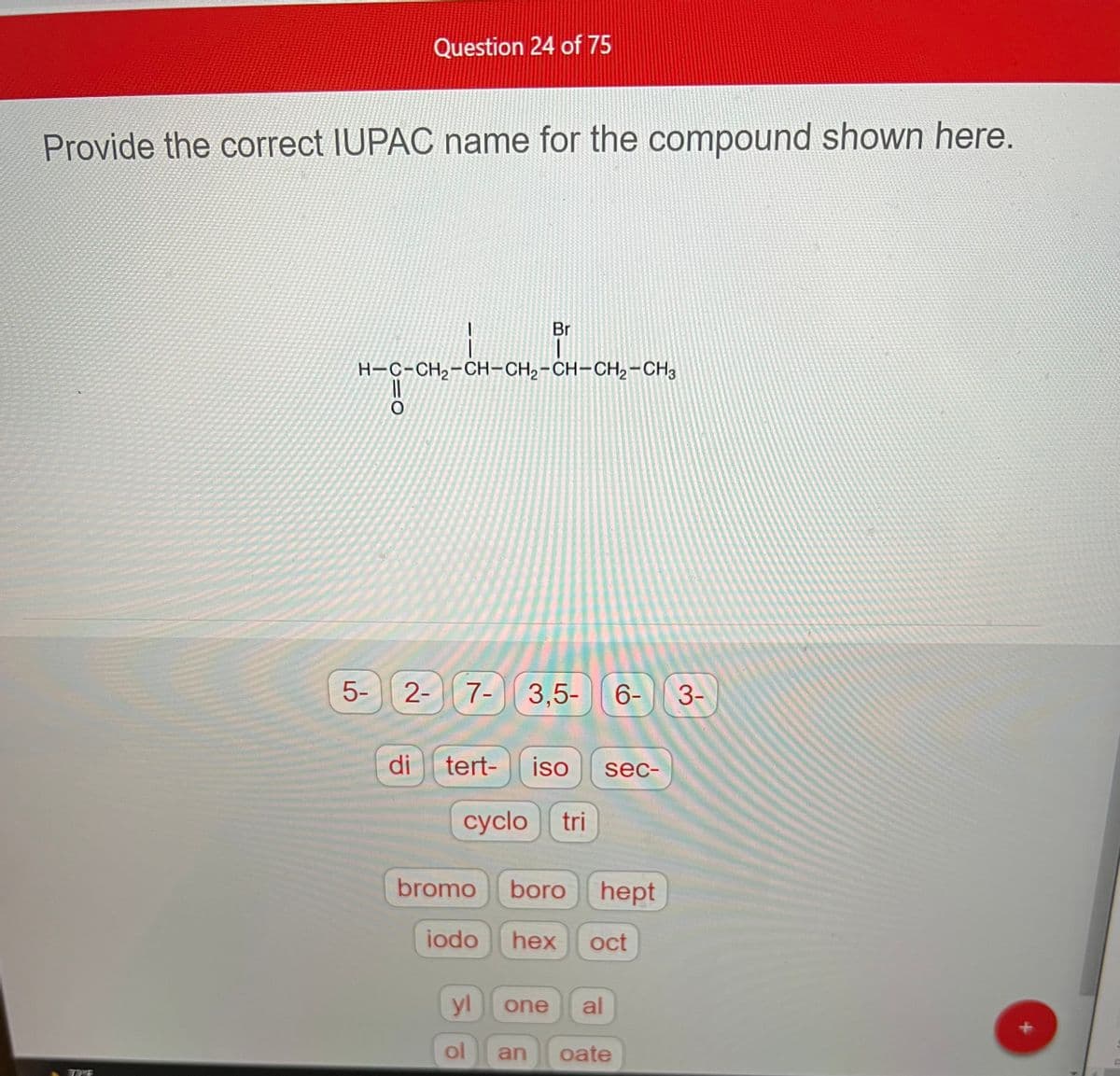 Provide the correct IUPAC name for the compound shown here.
Question 24 of 75
5-
com-da-om-bom-
H-C-CH2-CH-CH2-CH-CH2-CH3
O
Br
2- 7- 3,5-
bromo
di tert- iso sec-
cyclo tri
6-
boro hept
iodo hex oct
yl one al
ol an oate
3-
+