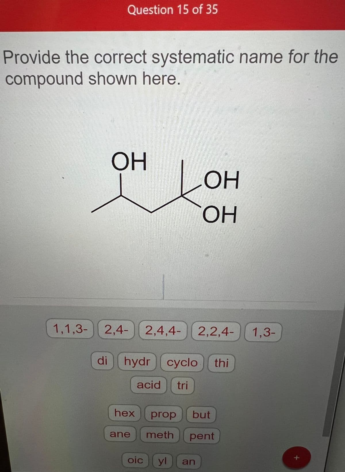 Question 15 of 35
Provide the correct systematic name for the
compound shown here.
1,1,3-
ОН
2,4- 2,4,4- 2,2,4-
di hydr
hydrcyclo thi
acid tri
OH
OH
hex prop but
ane meth
pent
oic
yl
an
1,3-
+