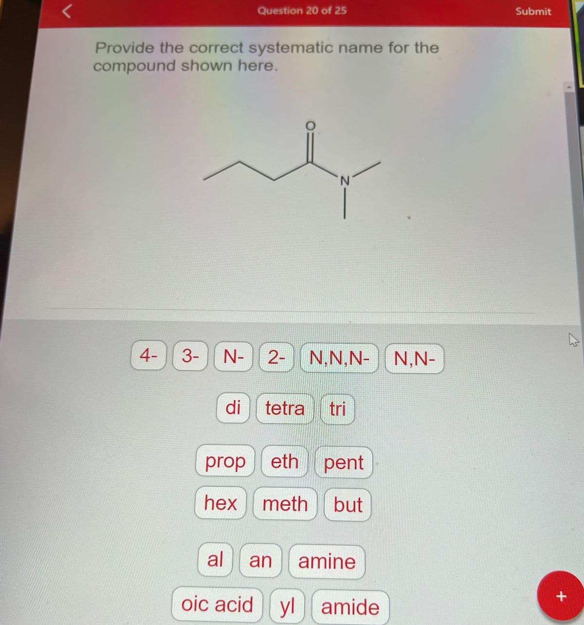 <
Provide the correct systematic name for the
compound shown here.
4-
Question 20 of 25
di
3- N- 2- N,N,N- N,N-
N
oic acid
tetra tri
prop
eth pent
hex meth but
al an amine
ylamide
Submit
+