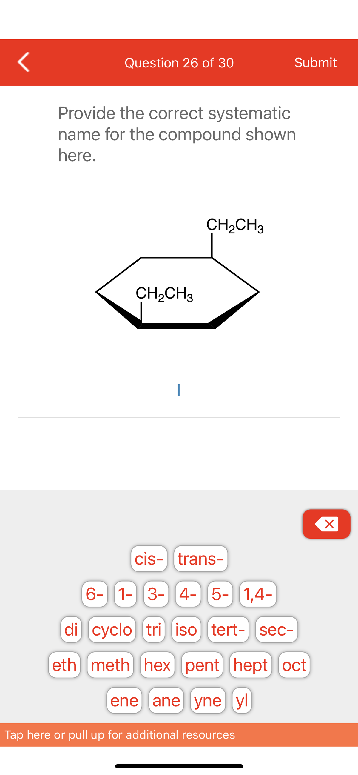 <
Question 26 of 30
Provide the correct systematic
name for the compound shown
here.
CH₂CH3
|
CH₂CH3
Submit
cis-trans-
6- 1- 3- 4- 5- 1,4-
di
cyclo tri iso tert- sec-
(eth meth hex (pent hept) oct
ene ane yne yl
Tap here or pull up for additional resources
X