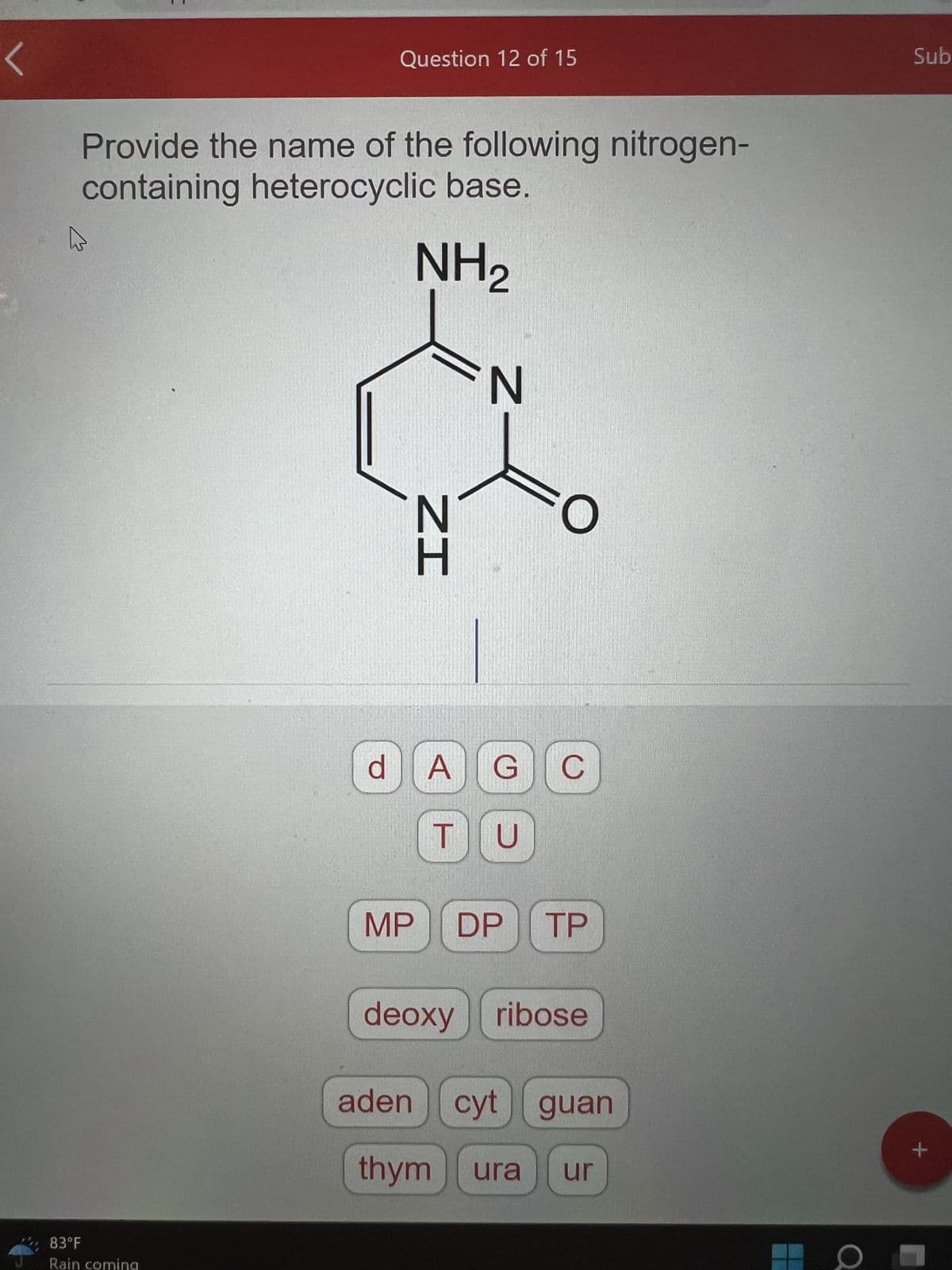 Provide the name of the following nitrogen-
containing heterocyclic base.
NH₂
83°F
Rain coming
Question 12 of 15
d
MP
N
aden
ZI
N
O
A G C
TU
DP TP
deoxyribose
cyt guan
thym ura ur
O
Sub
+