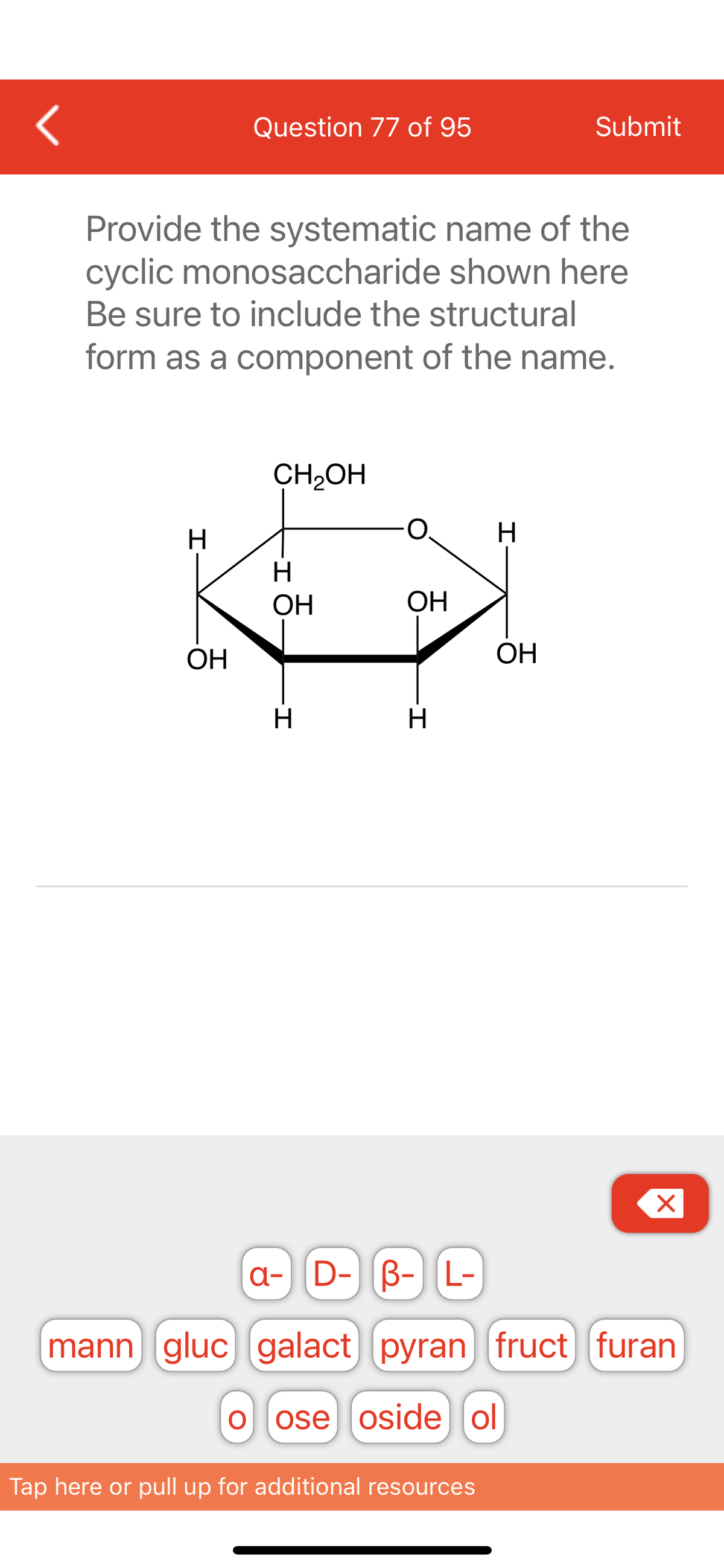 <
H
Question 77 of 95
Provide the systematic name of the
cyclic monosaccharide shown here
Be sure to include the structural
form as a component of the name.
OH
CH₂OH
H
ОН
-I
H
OH
-I
H
H
Tap here or pull up for additional resources
Submit
OH
X
a- D- B- L-
mann gluc galact) [pyran fruct furan
O ose oside ol