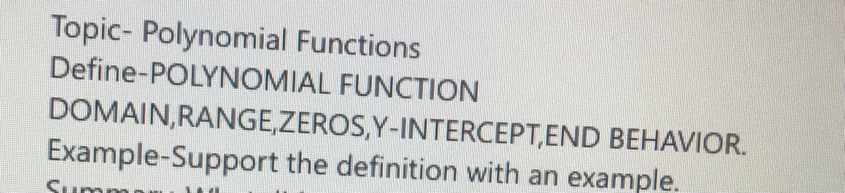 Topic- Polynomial Functions
Define-POLYNOMIAL FUNCTION
DOMAIN,RANGE,ZEROS,Y-INTERCEPT,END BEHAVIOR.
Example-Support the definition with an example.
Summ
