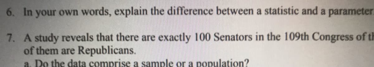 6. In your own words, explain the difference between a statistic and a parameter
7. A study reveals that there are exactly 100 Senators in the 109th Congress of th
of them are Republicans.
a. Do the data comprise a sample or a population?
