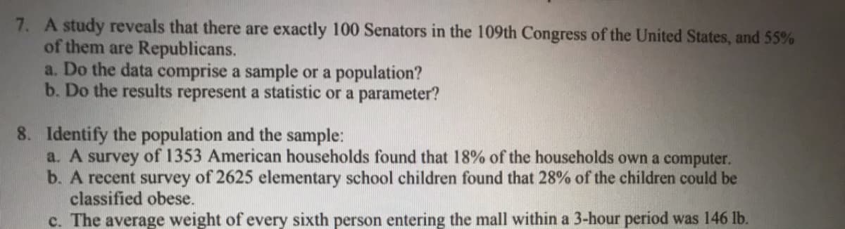 7. A study reveals that there are exactly 100 Senators in the 109th Congress of the United States, and 55%
of them are Republicans.
a. Do the data comprise a sample or a population?
b. Do the results represent a statistic or a parameter?
8. Identify the population and the sample:
a. A survey of 1353 American households found that 18% of the households own a computer.
b. A recent survey of 2625 elementary school children found that 28% of the children could be
classified obese.
c. The average weight of every sixth person entering the mall within a 3-hour period was 146 lb.
