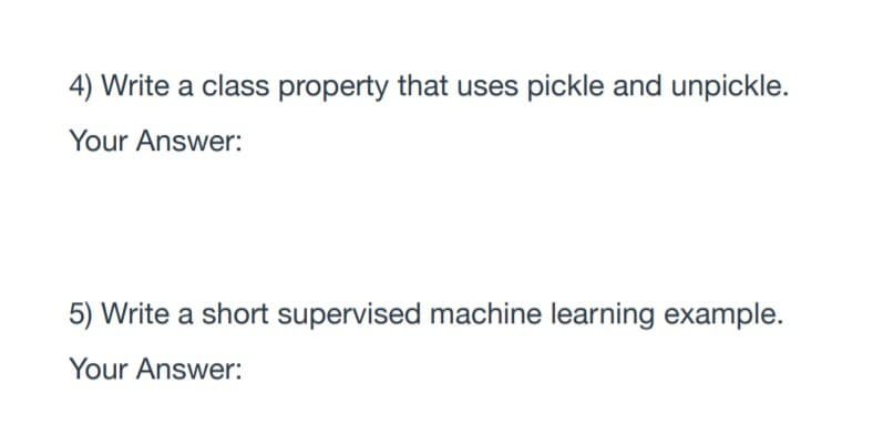 4) Write a class property that uses pickle and unpickle.
Your Answer:
5) Write a short supervised machine learning example.
Your Answer:
