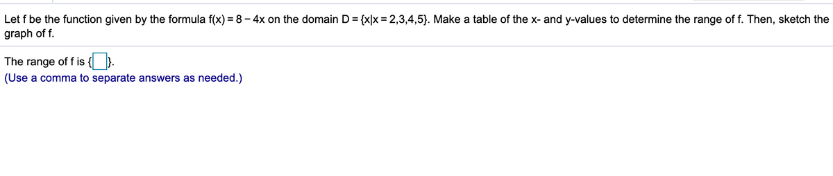 Let f be the function given by the formula f(x) = 8 – 4x on the domain D = {x|x = 2,3,4,5}. Make a table of the x- and y-values to determine the range of f. Then, sketch the
graph of f.
The range of f is
(Use a comma to separate answers as needed.)
