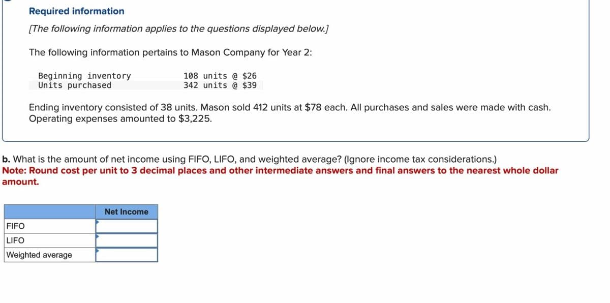 Required information
[The following information applies to the questions displayed below.]
The following information pertains to Mason Company for Year 2:
Beginning inventory
Units purchased
108 units @ $26
342 units @ $39
Ending inventory consisted of 38 units. Mason sold 412 units at $78 each. All purchases and sales were made with cash.
Operating expenses amounted to $3,225.
b. What is the amount of net income using FIFO, LIFO, and weighted average? (Ignore income tax considerations.)
Note: Round cost per unit to 3 decimal places and other intermediate answers and final answers to the nearest whole dollar
amount.
FIFO
LIFO
Weighted average
Net Income