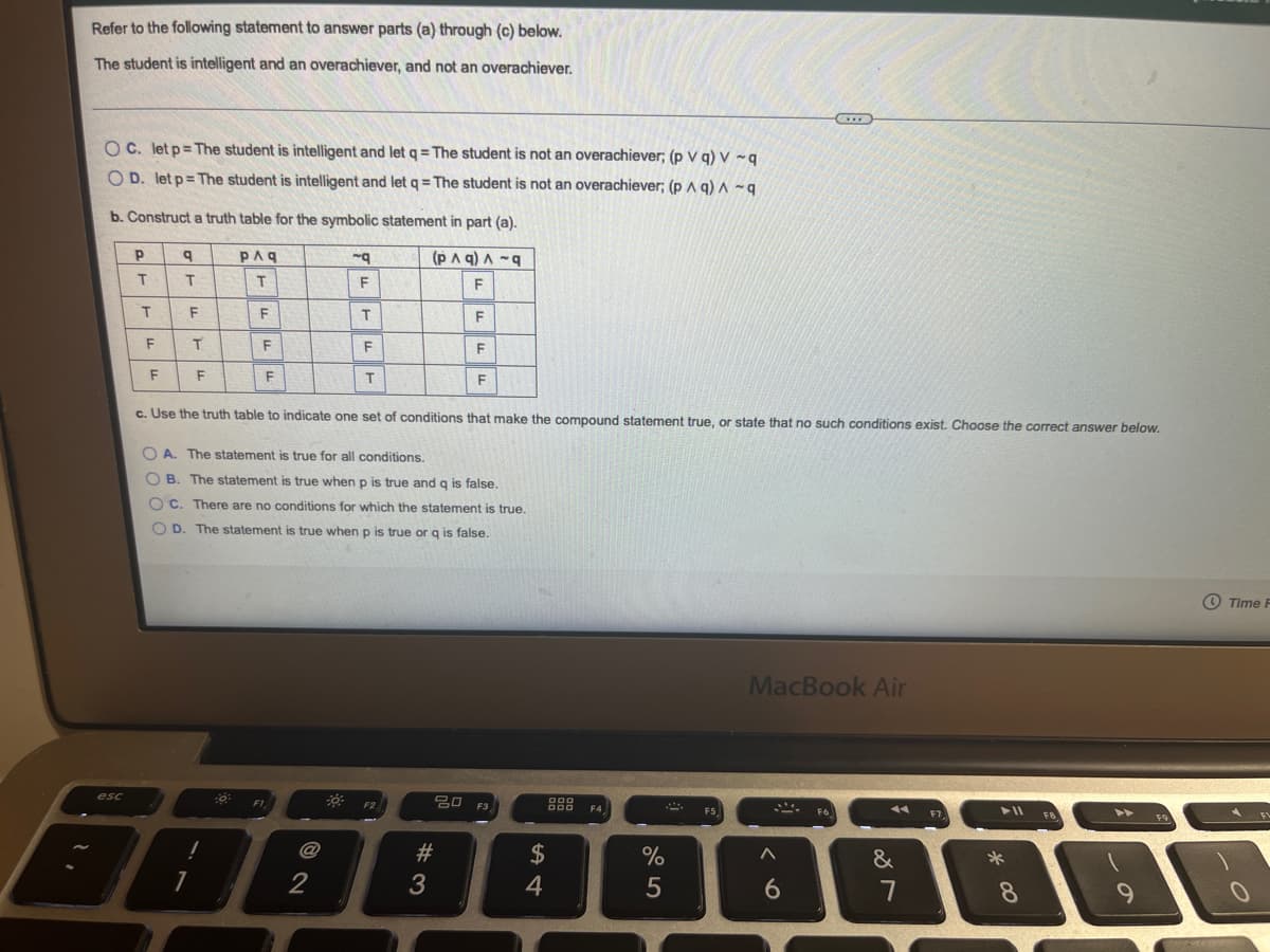 Refer to the following statement to answer parts (a) through (c) below.
The student is intelligent and an overachiever, and not an overachiever.
O C. let p= The student is intelligent and let q= The student is not an overachiever; (p V q) V ~q
O D. let p= The student is intelligent and let q = The student is not an overachiever; (p A q) A ~q
b. Construct a truth table for the symbolic statement in part (a).
PAg
(PA q) A -9
F
T
F
T.
F
F
c. Use the truth table to indicate one set of conditions that make the compound statement true, or state that no such conditions exist. Choose the correct answer below.
O A. The statement is true for all conditions.
O B. The statement is true when p is true and q is false.
O C. There are no conditions for which the statement is true.
O D. The statement is true when p is true or g is false.
O Time F
MacBook Air
20 F3
esc
FI
F2
F4
F5,
F6
トI
>>
FE
2$
&
2
4
5
6.
7
8.
ーの
# 3
