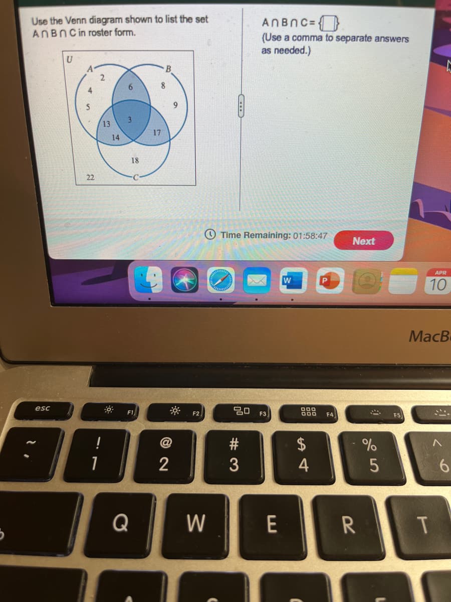Use the Venn diagram shown to list the set
ANBNCin roster form.
ANBNC=}
(Use a comma to separate answers
as needed.)
U
6.
13
17
14
18
22
O Time Remaining: 01:58:47
Next
APR
10
MacB
esc
F1
F2
F3
F5
F4
!
1
3
4
6.
Q
W
E
R
© N
