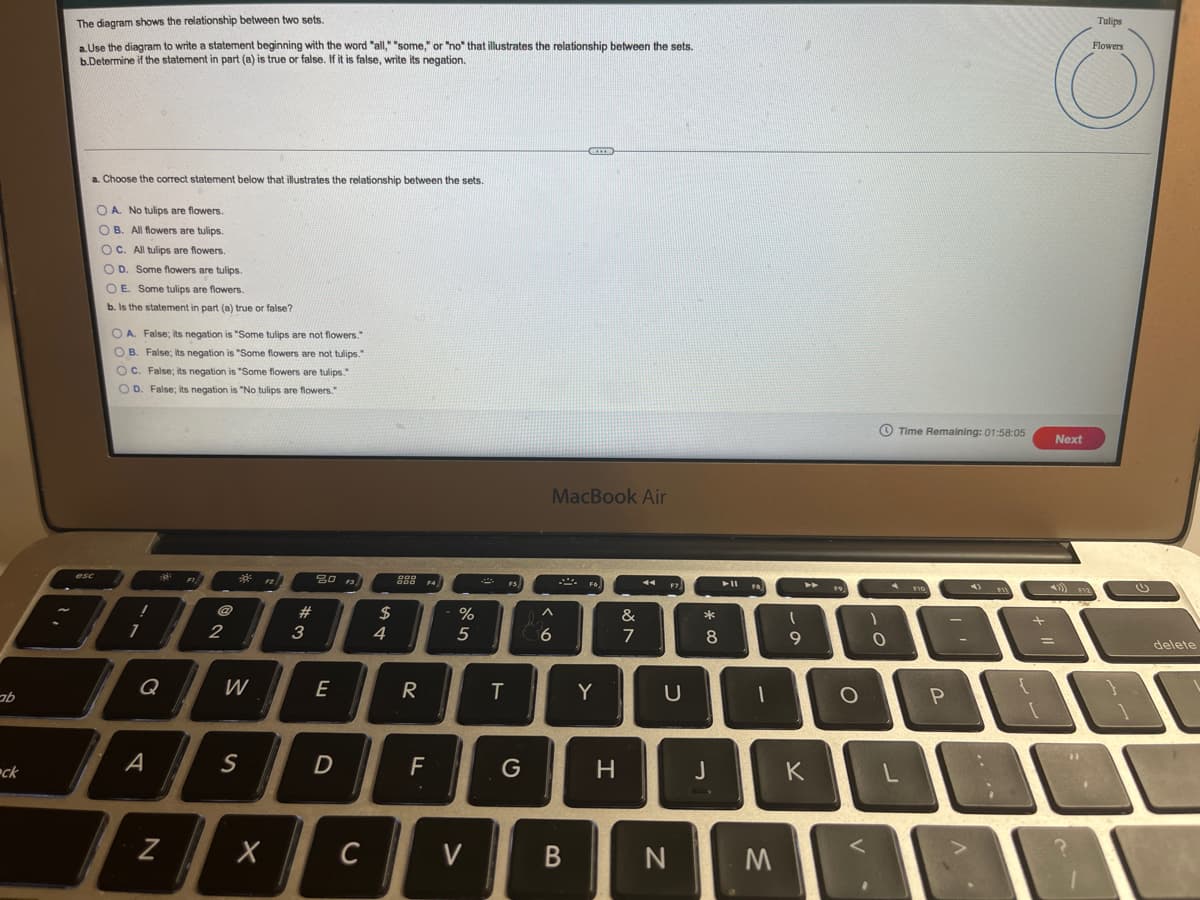 Tulips
The diagram shows the relationship between two sets.
Flowers
aUse the diagram to write a statement beginning with the word "all," "some," or "no" that illustrates the relationship between the sets.
b.Determine if the statement in part (a) is true or false. If it is false, write its negation.
a. Choose the correct statement below that illustrates the relationship between the sets.
O A. No tulips are flowers.
O B. All flowers are tulips.
OC. All tulips are flowers.
O D. Some flowers are tulips.
O E. Some tulips are flowers.
b. Is the statement in part (a) true or false?
O A. False; its negation is "Some tulips are not flowers."
O B. False; its negation is "Some flowers are not tulips."
O C. False; its negation is "Some flowers are tulips."
OD. False; its negation is "No tulips are flowers."
O Time Remaining: 01:58:05
Next
MacBook Air
4)
0 9.
>
FS)
F7
esc
F2
F4
#3
&
*
2$
4
2
3
5
6.
7
8
9
delete
Q
W
E
R
Y
A
S
F
J
K
ck
C
V
M
N
