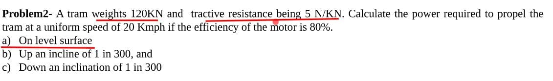 Problem2- A tram weights 120KN and tractive resistance being 5 N/KN. Calculate the power required to propel the
tram at a uniform speed of 20 Kmph if the efficiency of the motor is 80%.
a) On level surface
b) Up an incline of 1 in 300, and
c) Down an inclination of 1 in 300