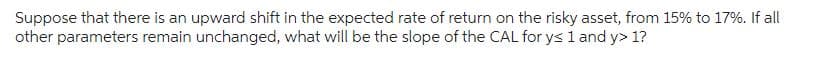 Suppose that there is an upward shift in the expected rate of return on the risky asset, from 15% to 17%. If all
other parameters remain unchanged, what will be the slope of the CAL for y≤ 1 and y> 1?