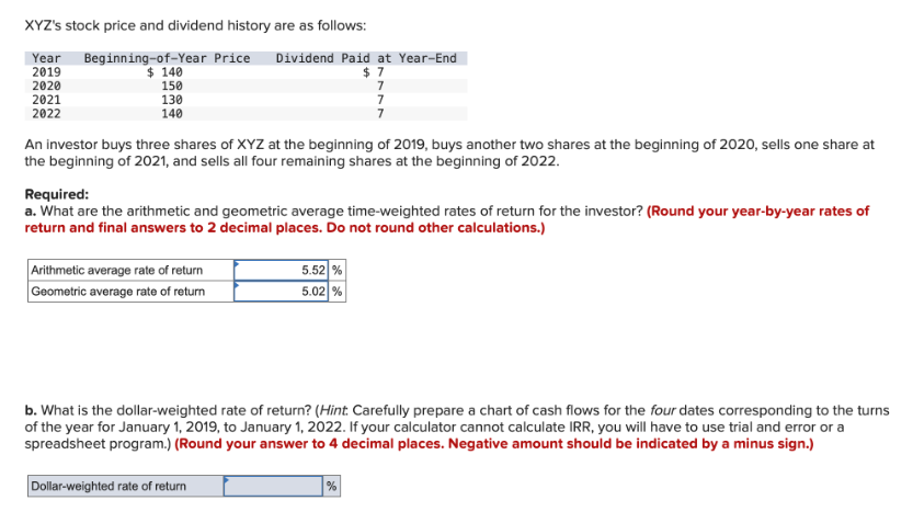 XYZ's stock price and dividend history are as follows:
Year Beginning-of-Year Price Dividend Paid at Year-End
2019
2020
2021
2022
$ 140
150
130
140
An investor buys three shares of XYZ at the beginning of 2019, buys another two shares at the beginning of 2020, sells one share at
the beginning of 2021, and sells all four remaining shares at the beginning of 2022.
Arithmetic average rate of return
Geometric average rate of return
Required:
a. What are the arithmetic and geometric average time-weighted rates of return for the investor? (Round your year-by-year rates of
return and final answers to 2 decimal places. Do not round other calculations.)
$7
5.52 %
5.02 %
Dollar-weighted rate of return
7
7
b. What is the dollar-weighted rate of return? (Hint: Carefully prepare a chart of cash flows for the four dates corresponding to the turns
of the year for January 1, 2019, to January 1, 2022. If your calculator cannot calculate IRR, you will have to use trial and error or a
spreadsheet program.) (Round your answer to 4 decimal places. Negative amount should be indicated by a minus sign.)
%