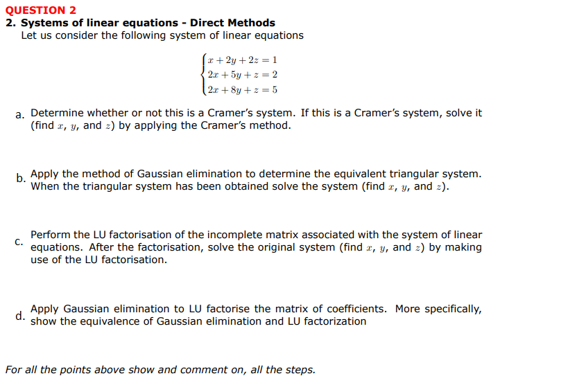 QUESTION 2
2. Systems of linear equations - Direct Methods
Let us consider the following system of linear equations
(x+2y+ 2z = 1
2x + 5y + z = 2
(2x + 8y + z = 5
a. Determine whether or not this is a Cramer's system. If this is a Cramer's system, solve it
(find r, y, and z) by applying the Cramer's method.
h Apply the method of Gaussian elimination to determine the equivalent triangular system.
When the triangular system has been obtained solve the system (find x, y, and 2).
Perform the LU factorisation of the incomplete matrix associated with the system of linear
C.
equations. After the factorisation, solve the original system (find r, y, and 2) by making
use of the LU factorisation.
Apply Gaussian elimination to LU factorise the matrix of coefficients. More specifically,
d.
show the equivalence of Gaussian elimination and LU factorization
For all the points above show and comment on, all the steps.
