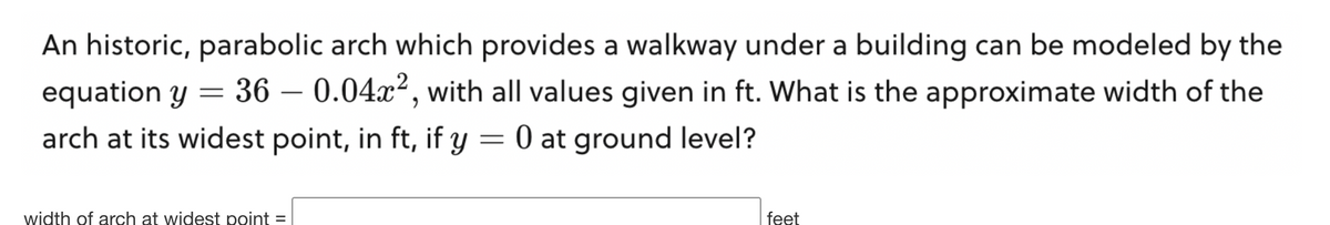 An historic, parabolic arch which provides a walkway under a building can be modeled by the
equation y = 36 -0.04x², with all values given in ft. What is the approximate width of the
arch at its widest point, in ft, if y = 0 at ground level?
width of arch at widest point =
feet