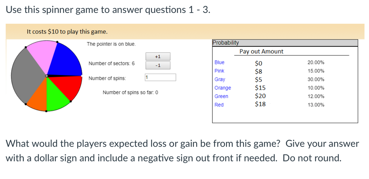 Use this spinner game to answer questions 1 - 3.
It costs $10 to play this game.
The pointer is on blue.
Probability
Pay out Amount
+1
Blue
$0
$8
$5
$15
$20
$18
Number of sectors: 6
20.00%
-1
Pink
15.00%
Number of spins:
Gray
30.00%
Orange
10.00%
Number of spins so far: 0
Green
12.00%
Red
13.00%
What would the players expected loss or gain be from this game? Give your answer
with a dollar sign and include a negative sign out front if needed. Do not round.
