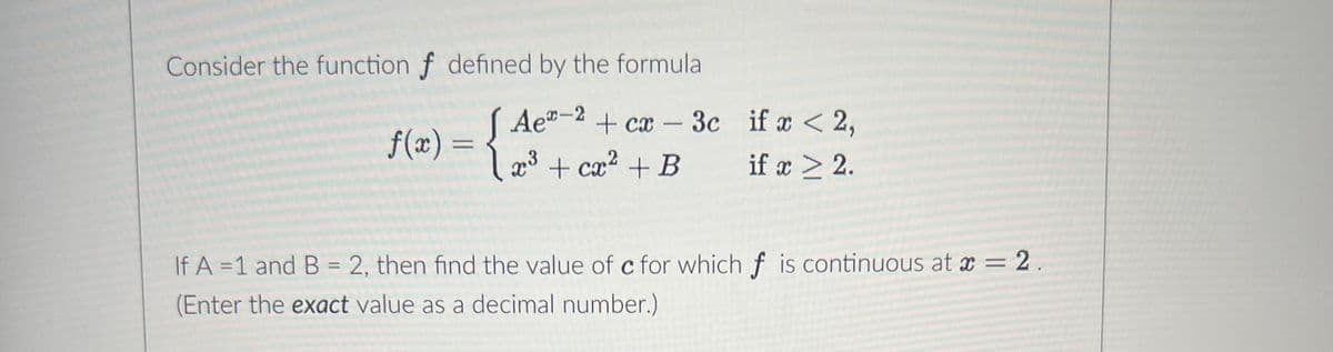 Consider the function f defined by the formula
J
Ae-2 + cx - 3c
x³ + cx² + B
f(x) =
if x < 2,
if x > 2.
If A = 1 and B = 2, then find the value of c for which f is continuous at x = 2.
(Enter the exact value as a decimal number.)