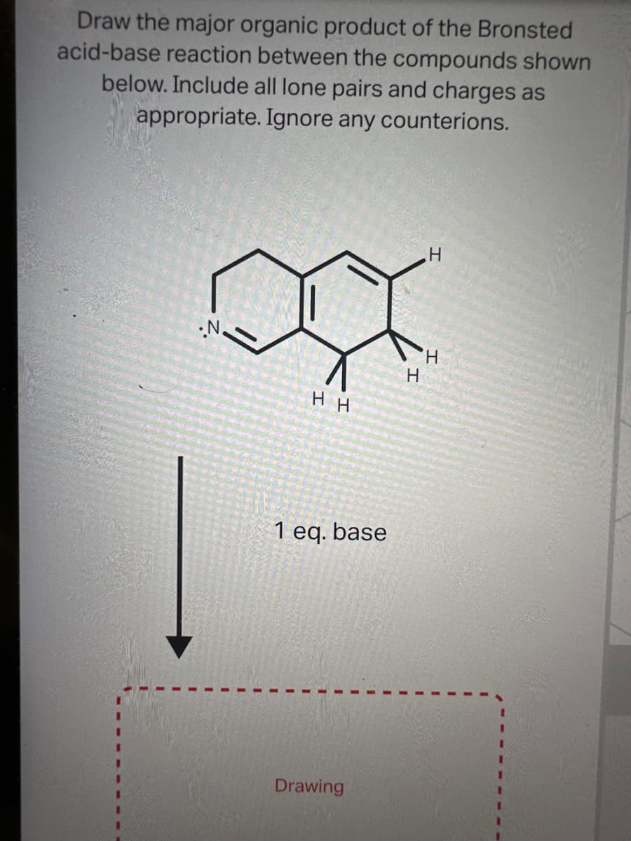 Draw the major organic product of the Bronsted
acid-base reaction between the compounds shown
below. Include all lone pairs and charges as
appropriate. Ignore any counterions.
HH
1 eq. base
Drawing
H
H
H