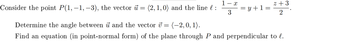 X
1
Consider the point P(1, -1, -3), the vector u = (2,1,0) and the line l :
2+3
= y + 1 =
=
3
2
Determine the angle between û and the vector ở = (−2, 0, 1).
Find an equation (in point-normal form) of the plane through P and perpendicular to l.