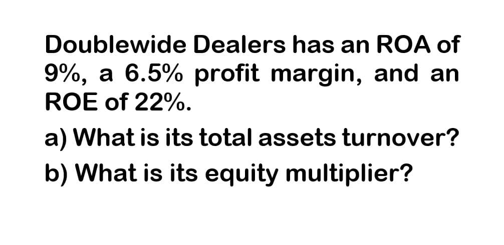 Doublewide Dealers has an ROA of
9%, a 6.5% profit margin, and an
ROE of 22%.
a) What is its total assets turnover?
b) What is its equity multiplier?