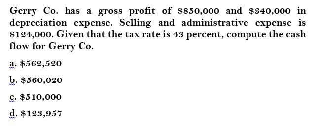 Gerry Co. has a gross profit of $850,000 and $340,000 in
depreciation expense. Selling and administrative expense is
$124,000. Given that the tax rate is 43 percent, compute the cash
flow for Gerry Co.
a. $562,520
b. $560,020
c. $510,000
d. $123,957