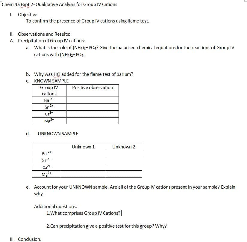 Chem 4a Expt 2-Qualitative Analysis for Group IV Cations
I. Objective:
To confirm the presence of Group IV cations using flame test.
II. Observations and Results:
A. Precipitation of Group IV cations:
a. What is the role of (NH4)2HPO4? Give the balanced chemical equations for the reactions of Group IV
cations with (NH4)2HPO4.
b. Why was Hd added for the flame test of barium?
c. KNOWN SAMPLE
Group IV
Positive observation
cations
2+
Ва
2+
Sr
Ca2+
Mg2*
d.
UNKNOWN SAMPLE
Unknown 1
Unknown 2
2+
Ba
Sr 2+
Ca2+
Mg2*
e. Account for your UNKNOWN sample. Are all of the Group IV cations present in your sample? Explain
why.
Additional questions:
1.What comprises Group IV Cations?|
2.Can precipitation give a positive test for this group? Why?
II. Conclusion.
