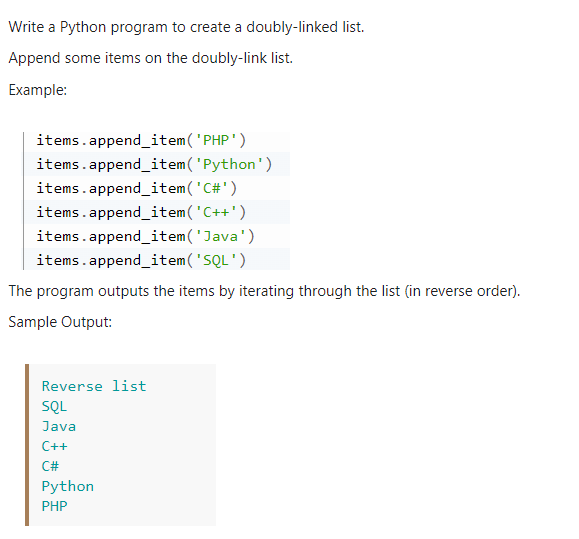 Write a Python program to create a doubly-linked list.
Append some items on the doubly-link list.
Example:
items.append_item('PHP')
items.append_item('Python')
items.append_item('C#')
items.append_item('C++')
items.append_item('Java')
items.append_item('SQL')
The program outputs the items by iterating through the list (in reverse order).
Sample Output:
Reverse list
SQL
Java
C++
C#
Python
PHP
