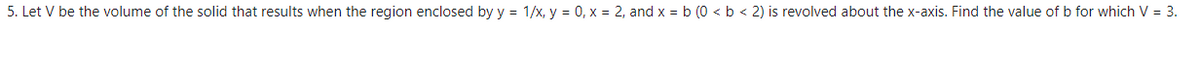 5. Let V be the volume of the solid that results when the region enclosed by y = 1/x, y = 0, x = 2, and x = b (0 < b < 2) is revolved about the x-axis. Find the value of b for which V = 3.
