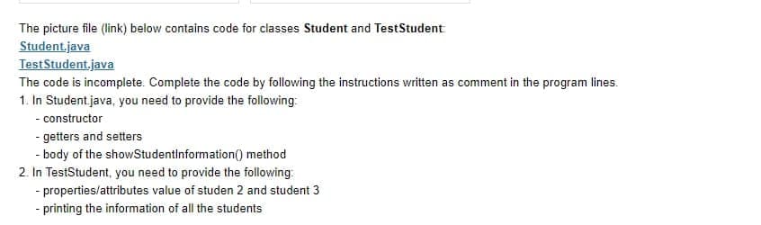 The picture file (link) below contains code for classes Student and TestStudent
Student.java
TestStudent.java
The code is incomplete. Complete the code by following the instructions written as comment in the program lines.
1. In Student java, you need to provide the following:
- constructor
- getters and setters
- body of the showStudentinformation() method
2. In TestStudent, you need to provide the following:
- properties/attributes value of studen 2 and student 3
- printing the information of all the students
