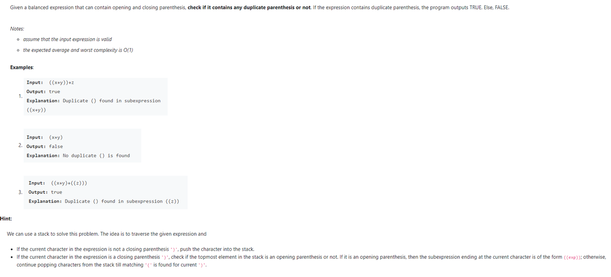 Given a balanced expression that can contain opening and closing parenthesis, check if it contains any duplicate parenthesis or not. If the expression contains duplicate parenthesis, the program outputs TRUE. Else, FALSE.
Notes:
o assume that the input expression is valid
o the expected average and worst complexity is O(1)
Examples:
Input: ((x+y))+z
Output: true
1.
Explanation: Duplicate () found in subexpression
((x+y))
Input: (x+y)
2. Output: false
Explanation: No duplicate () is found
Input: ((x+y)+((z)))
3. Output: true
Explanation: Duplicate () found in subexpression ((z))
Hint:
We can use a stack to solve this problem. The idea is to traverse the given expression and
• If the current character in the expression is not a closing parenthesis ')', push the character into the stack.
• If the current character in the expression is a closing parenthesis ')', check if the topmost element in the stack is an opening parenthesis or not. If it is an opening parenthesis, then the subexpression ending at the current character is of the form ((exp)); otherwise,
continue popping characters from the stack till matching (' is found for current ')'.
