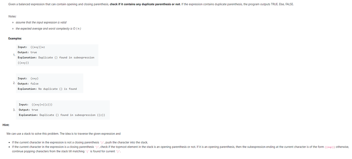 Given a balanced expression that can contain opening and closing parenthesis, check if it contains any duplicate parenthesis or not. If the expression contains duplicate parenthesis, the program outputs TRUE. Else, FALSE.
Notes:
o assume that the input expression is valid
o the expected average and worst complexity is O ( n)
Examples:
Input: ((x+y))+z
Output: true
1.
Explanation: Duplicate () found in subexpression
((x+y))
Input: (x+y)
2. Output: false
Explanation: No duplicate () is found
Input: ((x+y)+((z)))
3. Output: true
Explanation: Duplicate () found in subexpression ((z))
Hint:
We can use a stack to solve this problem. The idea is to traverse the given expression and
• If the current character in the expression is not a closing parenthesis ')', push the character into the stack.
• If the current character in the expression is a closing parenthesis ')', check if the topmost element in the stack is an opening parenthesis or not. If it is an opening parenthesis, then the subexpression ending at the current character is of the form ((exp)); otherwise,
continue popping characters from the stack till matching (' is found for current ')'.
