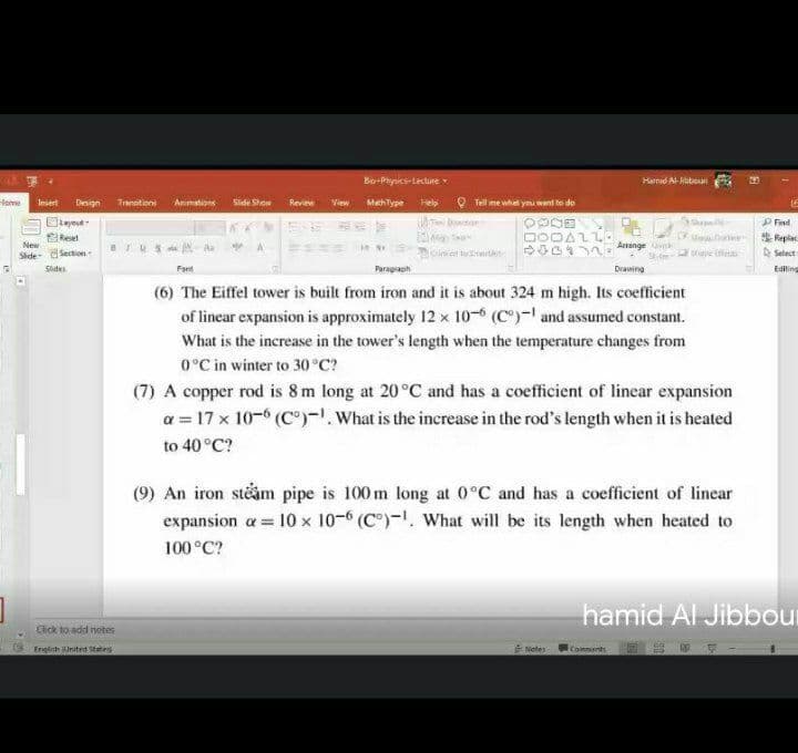 Bi-Pryaics-Lecture v
Harnid Al-ibboun
Hone
Insert
Design
Tranaitione
Animations
Side Show
Review View MethType
Help O Tell me what ymu went to do
P Find
Resel
New
DODALL
S0 Arrange
Repla
O Setect
Aa
Side- Section rUS
rae ies
Sides
Fori
Paragraph
Drawing
Editing
(6) The Eiffel tower is built from iron and it is about 324 m high. Its coefficient
of linear expansion is approximately 12 x 10- (C)- and assumed constant.
What is the increase in the tower's length when the temperature changes from
0°C in winter to 30 °C?
(7) A copper rod is 8 m long at 20°C and has a coefficient of lincar expansion
a = 17 x 10-6 (C"). What is the increase in the rod's length when it is heated
to 40 °C?
(9) An iron steåm pipe is 100 m long at 0°C and has a coefficient of linear
expansion a = 10 x 10-6 (C")-, What will be its length when heated to
100°C?
hamid Al Jibbour
Click to add notes
English inited Sttes
tiotes
Comments
