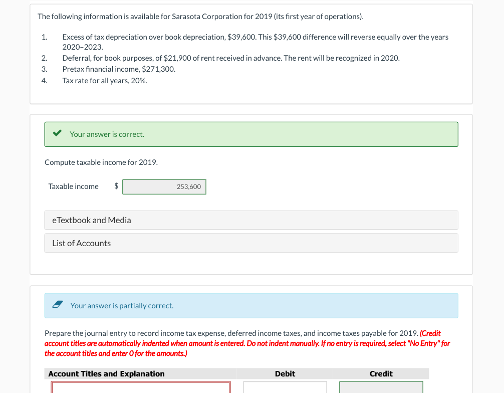 The following information is available for Sarasota Corporation for 2019 (its first year of operations).
1.
Excess of tax depreciation over book depreciation, $39,600. This $39,600 difference will reverse equally over the years
2020-2023.
Deferral, for book purposes, of $21,900 of rent received in advance. The rent will be recognized in 2020.
2.
3.
Pretax financial income, $271,300.
4.
Tax rate for all years, 20%.
Your answer is correct.
Compute taxable income for 2019.
Taxable income
eTextbook and Media
List of Accounts
253,600
Your answer is partially correct.
Prepare the journal entry to record income tax expense, deferred income taxes, and income taxes payable for 2019. (Credit
account titles are automatically indented when amount is entered. Do not indent manually. If no entry is required, select "No Entry" for
the account titles and enter O for the amounts.)
Account Titles and Explanation
Debit
Credit