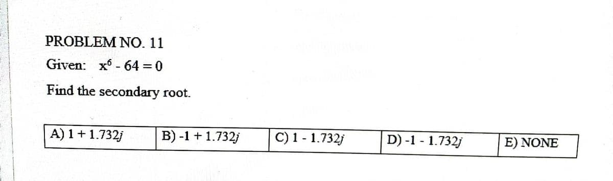 PROBLEM NO. 11
Given: x
64 = 0
-
Find the secondary root.
A) 1 + 1.732j
B) -1 + 1.732j
C) 1 - 1.732j
D) -1 -1.732j
E) NONE