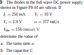 B The diodes in the full-wave DC power supply
shown in Figure P9.44 are silicon. If
I = 250 mA
V = 10 V
V, = 2.4 V
w = 377 rad/s
Vune = 156 cos(wt) V
determine the value of
a. The turns ratio n.
b. The capacitor C.
