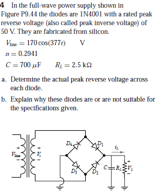 4 In the full-wave power supply shown in
Figure P9.44 the diodes are 1N4001 with a rated peak
reverse voltage (also called peak inverse voltage) of
50 V. They are fabricated from silicon.
Vune = 170 cos(377t)
n = 0.2941
C = 700 µF
R1 = 2.5 k2
a. Determine the actual peak reverse voltage across
each diode.
b. Explain why these diodes are or are not suitable for
the specifications given.
D4.
=RV.
