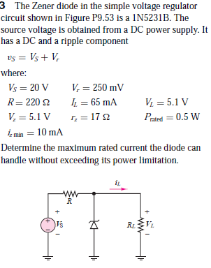 The Zener diode in the simple voltage regulator
circuit shown in Figure P9.53 is a 1N5231B. The
source voltage is obtained from a DC power supply. It
has a DC and a ripple component
vs = Vs + V,
where:
V, = 250 mV
IL = 65 mA
r, = 17 2
Vs = 20 V
%3D
R= 220 2
V = 5.1 V
V, = 5.1 V
Prated = 0.5 W
iz min = 10 mA
Determine the maximum rated current the diode can
handle without exceeding its power limitation.
T's
RL
