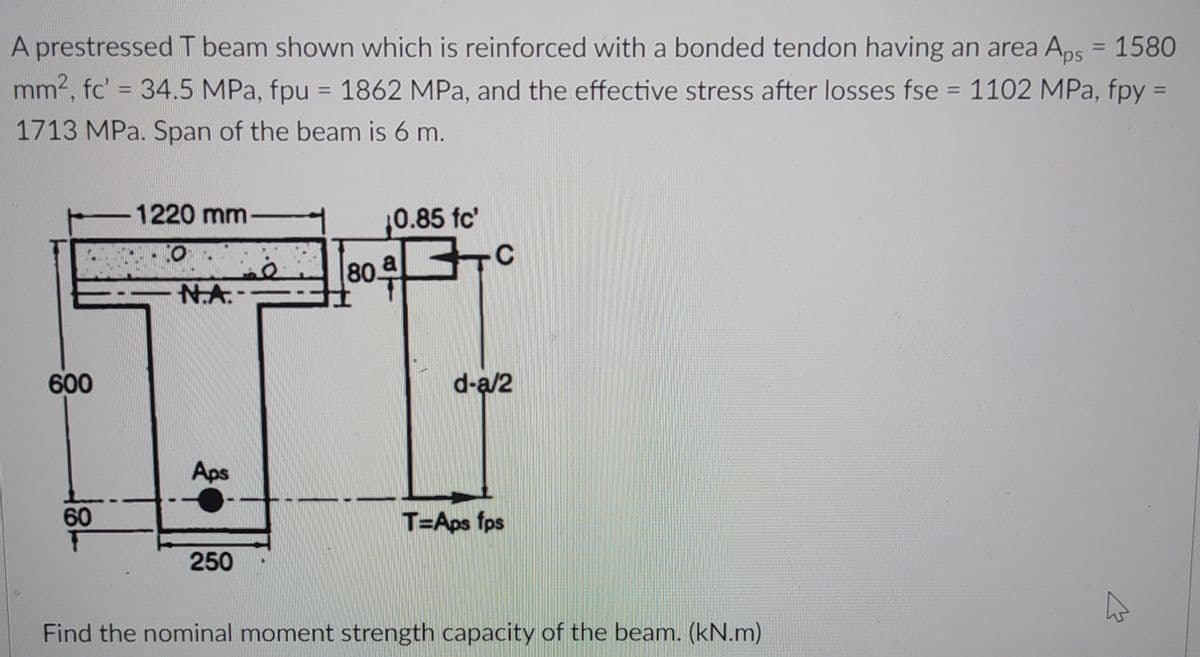 A prestressed T beam shown which is reinforced with a bonded tendon having an area Aps = 1580
mm2, fc' = 34.5 MPa, fpu = 1862 MPa, and the effective stress after losses fse = 1102 MPa, fpy =
1713 MPa. Span of the beam is 6 m.
1220 mm
0.85 fc'
804 TC
a
NA.
600
d-a/2
Aps
60
T=Aps fps
250
Find the nominal moment strength capacity of the beam. (kN.m)
