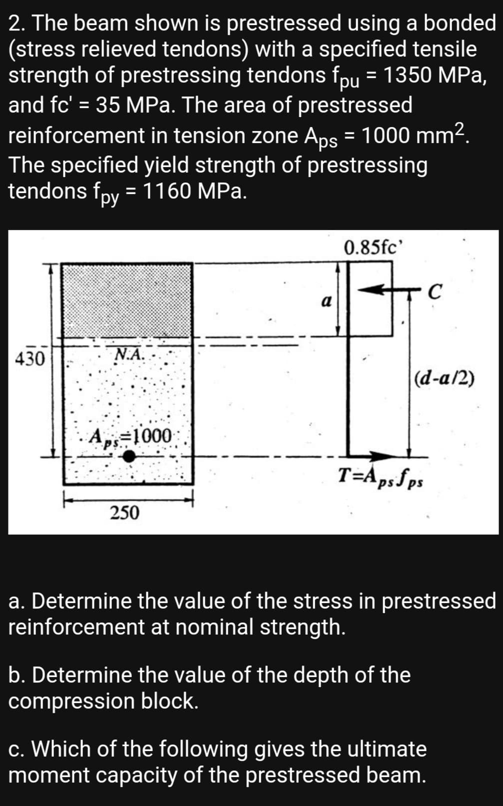 2. The beam shown is prestressed using a bonded
(stress relieved tendons) with a specified tensile
strength of prestressing tendons fpu = 1350 MPa,
and fc' = 35 MPa. The area of prestressed
reinforcement in tension zone Aps = 1000 mm2.
The specified yield strength of prestressing
tendons fpy =1160 MPa.
%3D
%3D
ру
0.85fc'
a
430
N.A.
|(d-a/2)
A=1000
T=Apsfps
250
a. Determine the value of the stress in prestressed
reinforcement at nominal strength.
b. Determine the value of the depth of the
compression block.
c. Which of the following gives the ultimate
moment capacity of the prestressed beam.
