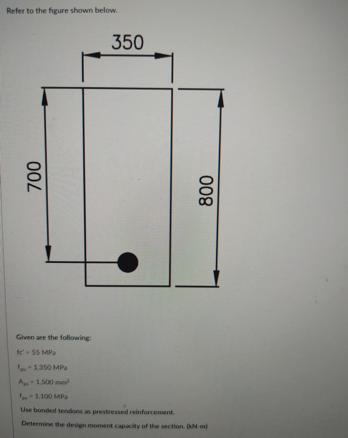 Refer to the figure shown below.
350
Given are the following:
fc 55 MPa
fou 1,350 MPa
Aps - 1.500 mnm2
fpy
- 1,100 MPa
Use bonded tendons as prestressed reinforcement.
Determine the design monment capacity of the section. (kN-m)
