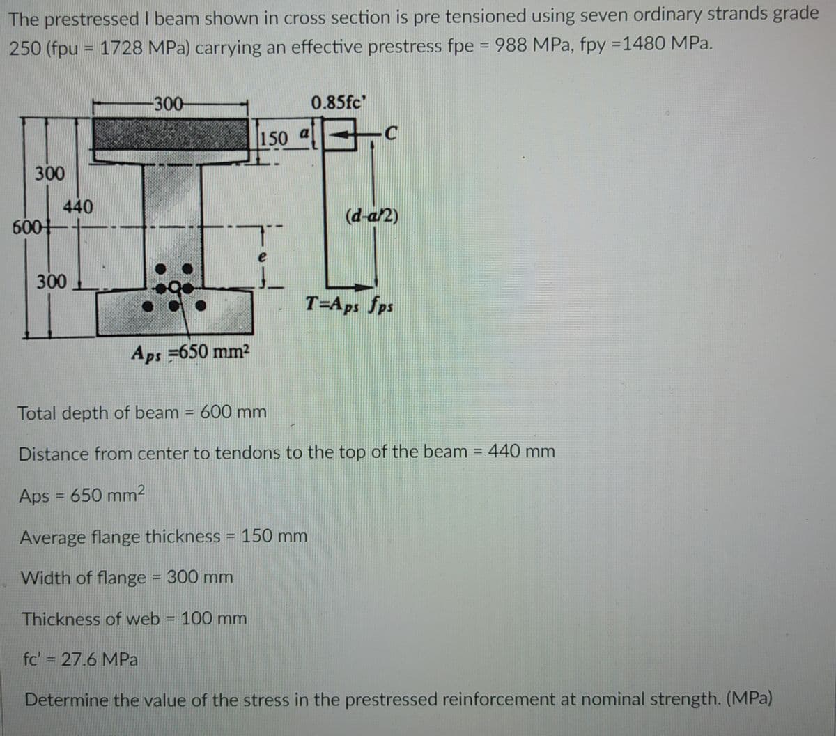 The prestressed I beam shown in cross section is pre tensioned using seven ordinary strands grade
250 (fpu = 1728 MPa) carrying an effective prestress fpe = 988 MPa, fpy =1480 MPa.
%3D
300
0.85fc'
150 a
300
440
600
(d-a2)
300
T=Aps fps
Aps =650 mm2
Total depth of beam = 600 mm
Distance from center to tendons to the top of the beam = 440 mm
Aps = 650 mm²
%3D
Average flange thickness = 150 mm
Width of flange = 300 mm
%3D
Thickness of web = 100 mm
%3D
fc' = 27.6 MPa
Determine the value of the stress in the prestressed reinforcement at nominal strength. (MPa)
