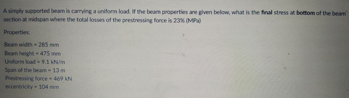 A simply supported beam is carrying a uniform load. If the beam properties are given below, what is the final stress at bottom of the beam
section at midspan where the total losses of the prestressing force is 23% (MPa)
Properties:
Beam width = 285 mm
Beam height = 475 mm
Uniform load = 9.1 kN/m
Span of the beam = 13 m
Prestressing force 469 kN
eccentricity = 104 mm
%3D
%3D
%3D
%3D
