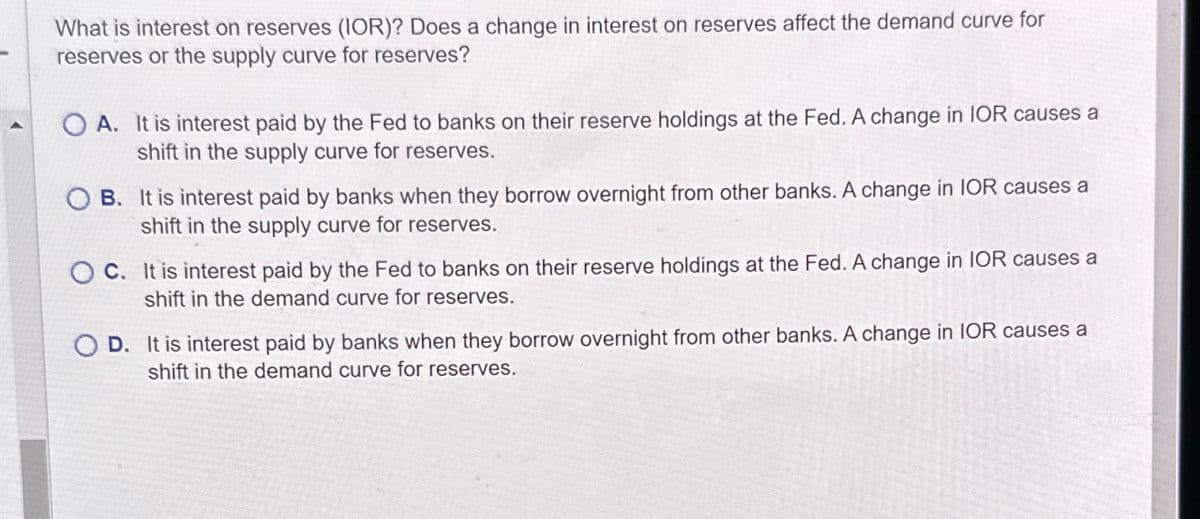 What is interest on reserves (IOR)? Does a change in interest on reserves affect the demand curve for
reserves or the supply curve for reserves?
OA. It is interest paid by the Fed to banks on their reserve holdings at the Fed. A change in IOR causes a
shift in the supply curve for reserves.
OB. It is interest paid by banks when they borrow overnight from other banks. A change in IOR causes a
shift in the supply curve for reserves.
OC. It is interest paid by the Fed to banks on their reserve holdings at the Fed. A change in IOR causes a
shift in the demand curve for reserves.
D. It is interest paid by banks when they borrow overnight from other banks. A change in IOR causes a
shift in the demand curve for reserves.