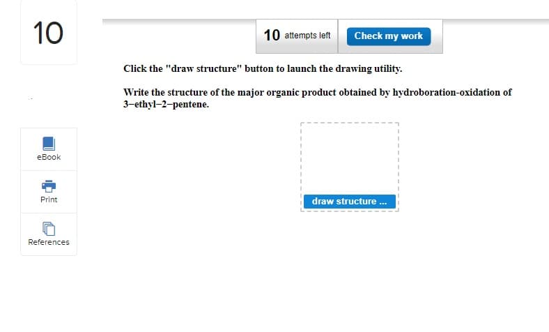 10
eBook
Print
References
10 attempts left
Check my work
Click the "draw structure" button to launch the drawing utility.
Write the structure of the major organic product obtained by hydroboration-oxidation of
3-ethyl-2-pentene.
I
1
1
draw structure ...