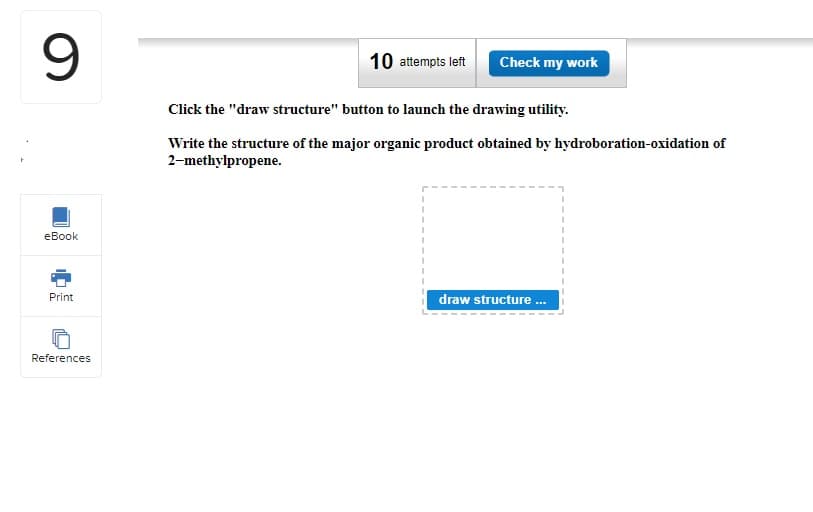 9
eBook
Print
References
10 attempts left
Click the "draw structure" button to launch the drawing utility.
Write the structure of the major organic product obtained by hydroboration-oxidation of
2-methylpropene.
I
I
Check my work
I
I
draw structure ...