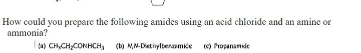 How could you prepare the following amides using an acid chloride and an amine or
ammonia?
| (a) CH;CH2CONHCH3 (b) N,N-Diethylbenzamide (c) Propanamide
