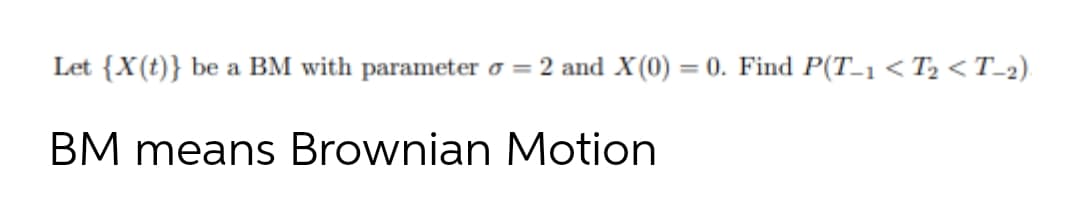 Let {X(t)} be a BM with parameter o = 2 and X (0) = 0. Find P(T_1< T2 < T-2).
BM means Brownian Motion
