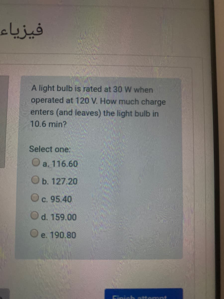 فيزياء
light bulb is rated at 30 W when
operated at 120 V. How much charge
enters (and leaves) the light bulb in
10.6 min?
Select one:
O a. 116.60
Ob. 127.20
O c. 95.40
Od. 159.00
O e. 190.80
Cinich gttemnt
